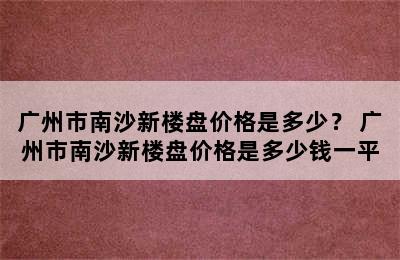 广州市南沙新楼盘价格是多少？ 广州市南沙新楼盘价格是多少钱一平